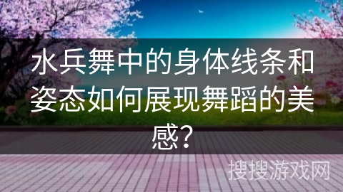 水兵舞中的身体线条和姿态如何展现舞蹈的美感？