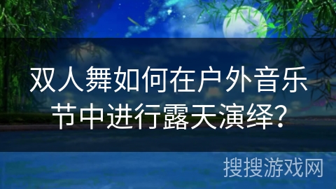 双人舞如何在户外音乐节中进行露天演绎？