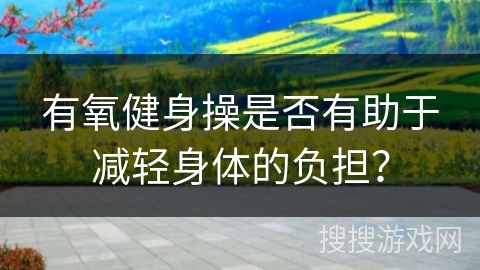 有氧健身操是否有助于减轻身体的负担?