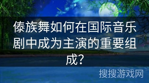 傣族舞如何在国际音乐剧中成为主演的重要组成?