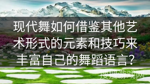 现代舞如何借鉴其他艺术形式的元素和技巧来丰富自己的舞蹈语言？