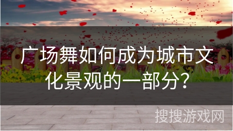 广场舞如何成为城市文化景观的一部分？