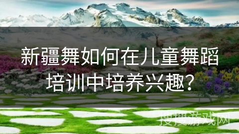 新疆舞如何在儿童舞蹈培训中培养兴趣？