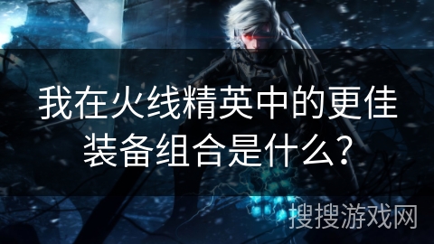 我在火线精英中的更佳装备组合是什么？