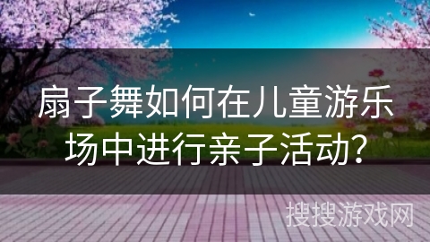扇子舞如何在儿童游乐场中进行亲子活动？