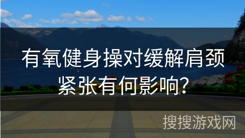 有氧健身操对缓解肩颈紧张有何影响？