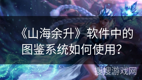 《山海余升》软件中的图鉴系统如何使用？