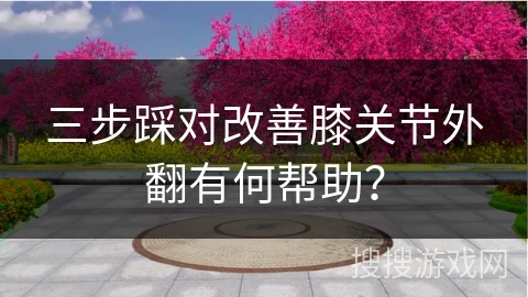 三步踩对改善膝关节外翻有何帮助？