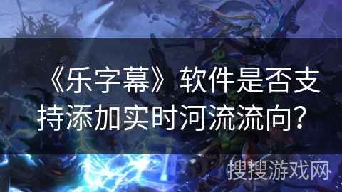 《乐字幕》软件是否支持添加实时河流流向? 《乐字幕》软件是否支持添加实时河流流向?