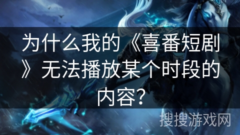 为什么我的《喜番短剧》无法播放某个时段的内容？