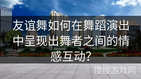 友谊舞如何在舞蹈演出中呈现出舞者之间的情感互动？