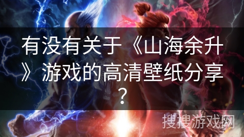 有没有关于《山海余升》游戏的高清壁纸分享？