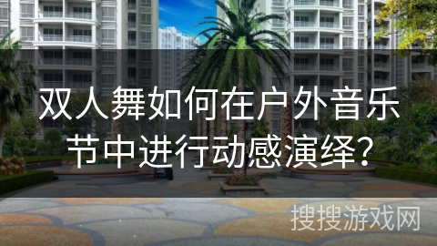 双人舞如何在户外音乐节中进行动感演绎？