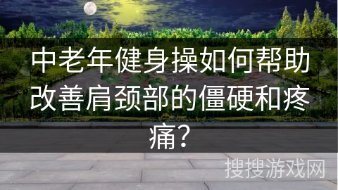 中老年健身操如何帮助改善肩颈部的僵硬和疼痛？