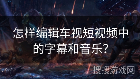 怎样编辑车视短视频中的字幕和音乐？