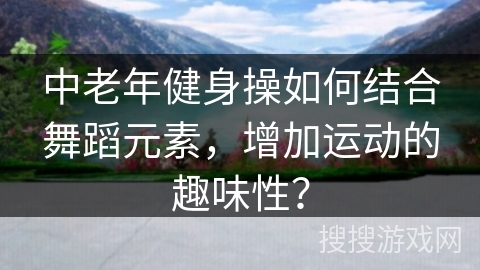 中老年健身操如何结合舞蹈元素,增加运动的趣味性?
