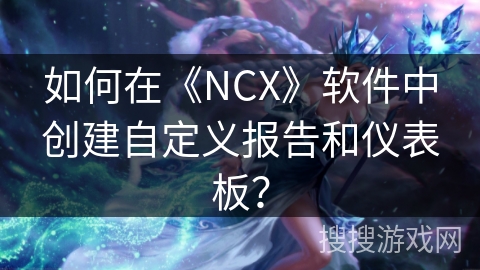 如何在《NCX》软件中创建自定义报告和仪表板？