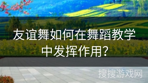 友谊舞如何在舞蹈教学中发挥作用?