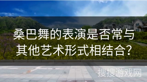 桑巴舞的表演是否常与其他艺术形式相结合?