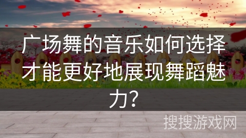 广场舞的音乐如何选择才能更好地展现舞蹈魅力？