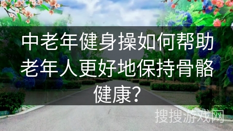 中老年健身操如何帮助老年人更好地保持骨骼健康?