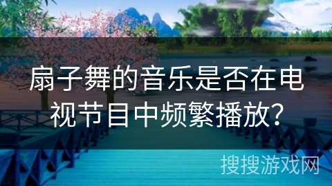 扇子舞的音乐是否在电视节目中频繁播放?