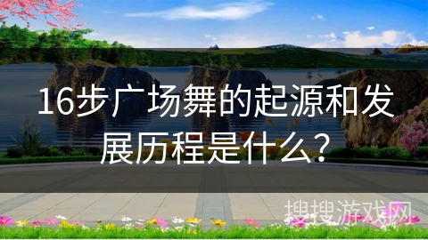 16步广场舞的起源和发展历程是什么?