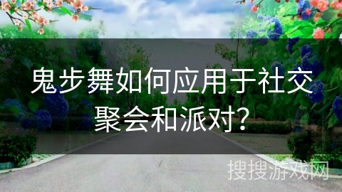 鬼步舞如何应用于社交聚会和派对？