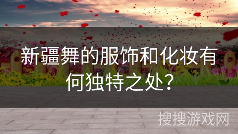 新疆舞的服饰和化妆有何独特之处？