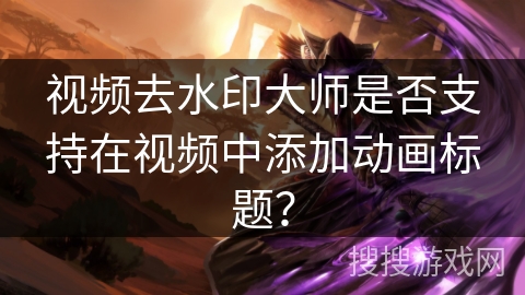 视频去水印大师是否支持在视频中添加动画标题？