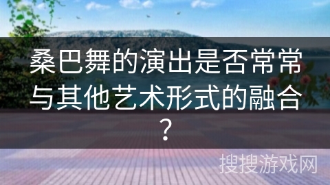 桑巴舞的演出是否常常与其他艺术形式的融合？