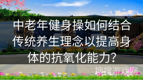 中老年健身操如何结合传统养生理念以提高身体的抗氧化能力？