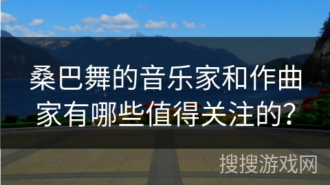 桑巴舞的音乐家和作曲家有哪些值得关注的？