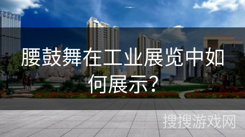 腰鼓舞在工业展览中如何展示？