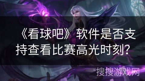 《看球吧》软件是否支持查看比赛高光时刻? 《看球吧》软件是否支持查看比赛高光时刻?