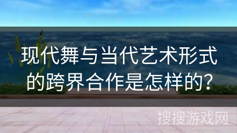 现代舞与当代艺术形式的跨界合作是怎样的？