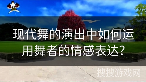 现代舞的演出中如何运用舞者的情感表达？