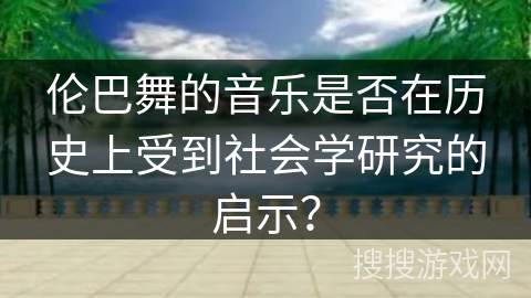 伦巴舞的音乐是否在历史上受到社会学研究的启示？