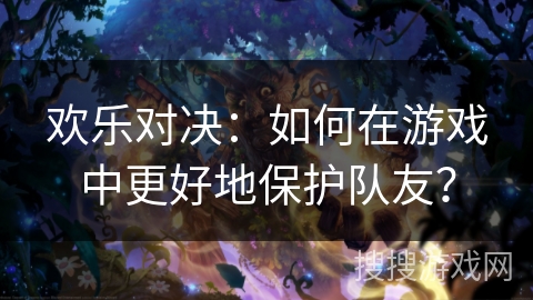 欢乐对决:如何在游戏中更好地保护队友? 欢乐对决:如何在游戏中更好地保护队友?