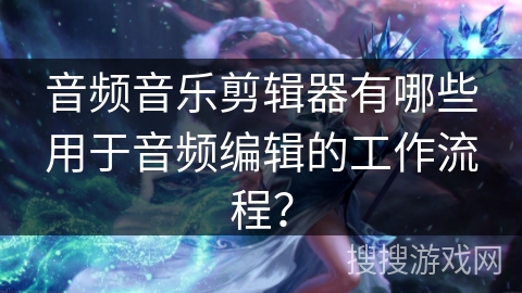 音频音乐剪辑器有哪些用于音频编辑的工作流程？