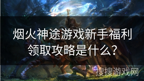烟火神途游戏新手福利领取攻略是什么? 烟火神途游戏新手福利领取攻略是什么?