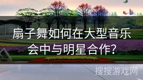 扇子舞如何在大型音乐会中与明星合作？