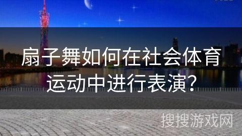 扇子舞如何在社会体育运动中进行表演？