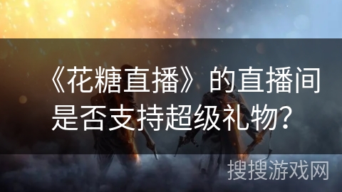 《花糖直播》的直播间是否支持超级礼物? 《花糖直播》的直播间是否支持超级礼物?