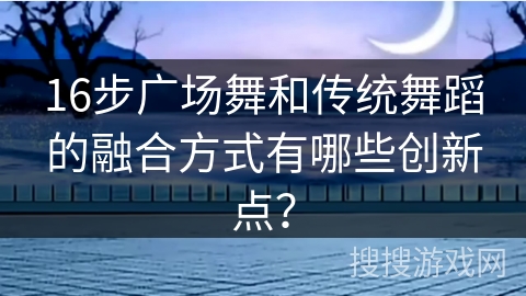 16步广场舞和传统舞蹈的融合方式有哪些创新点？