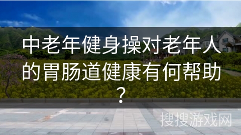 中老年健身操对老年人的胃肠道健康有何帮助？