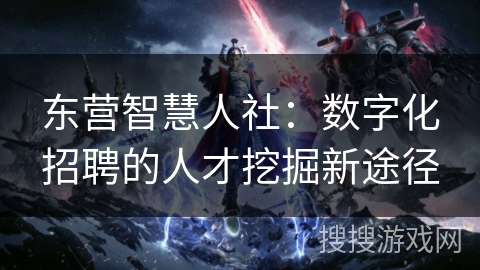 东营智慧人社：数字化招聘的人才挖掘新途径