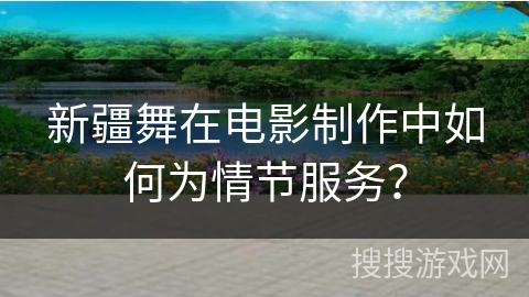 新疆舞在电影制作中如何为情节服务？