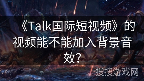 《Talk国际短视频》的视频能不能加入背景音效? 《Talk国际短视频》的视频能不能加入背景音效?