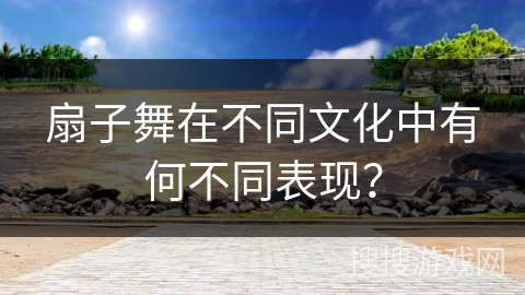 扇子舞在不同文化中有何不同表现？